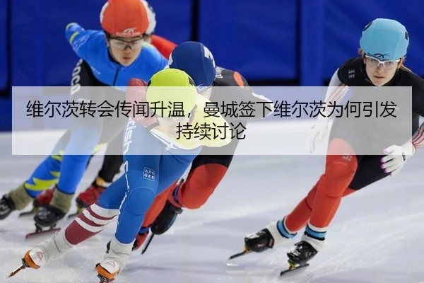 维尔茨转会传闻升温，曼城签下维尔茨为何引发持续讨论